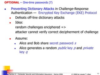93
© 2006 by Leszek T. Lilien
Section 4 – Computer Security and Information Assurance – Spring 2006
OPTIONAL -- One-time passwords (7)
 Preventing Dictionary Attacks in Challenge-Response
Authentication — Encrypted Key Exchange (EKE) Protocol
 Defeats off-line dictionary attacks
 Idea:
random challenges enciphered =>
attacker cannot verify correct decipherment of challenge
 Assume:
 Alice and Bob share secret password s
 Alice generates a random public key p and private
key q
 