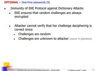 95
© 2006 by Leszek T. Lilien
Section 4 – Computer Security and Information Assurance – Spring 2006
OPTIONAL -- One-time passwords (9)
 Immunity of EKE Protocol against Dictionary Attacks
 EKE ensures that random challenges are always
encrypted
 Attacker cannot verify that her challenge deciphering is
correct since:
 Challenges are random
 Challenges are unknown to attacker (never in plaintext)
 