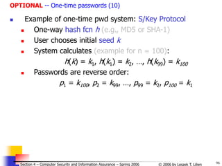 96
© 2006 by Leszek T. Lilien
Section 4 – Computer Security and Information Assurance – Spring 2006
OPTIONAL -- One-time passwords (10)
 Example of one-time pwd system: S/Key Protocol
 One-way hash fcn h (e.g., MD5 or SHA-1)
 User chooses initial seed k
 System calculates (example for n = 100):
h(k) = k1, h(k1) = k2, …, h(k99) = k100
 Passwords are reverse order:
p1 = k100, p2 = k99, …, p99 = k2, p100 = k1
 
