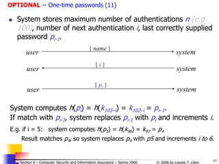97
© 2006 by Leszek T. Lilien
Section 4 – Computer Security and Information Assurance – Spring 2006
 System stores maximum number of authentications n (e.g.
100), number of next authentication i, last correctly supplied
password pi-1.
System computes h(pi) = h(k101–i) = k102–i = pi–1.
If match with pi-1, system replaces pi-1 with pi and increments i.
E.g. if i = 5: system computes h(p5) = h(k96) = k97 = p4
Result matches p4, so system replaces p4 with p5 and increments i to 6.
user system
{ name }
user system
{ i }
user system
{ pi }
OPTIONAL -- One-time passwords (11)
 