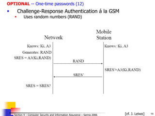 98
© 2006 by Leszek T. Lilien
Section 4 – Computer Security and Information Assurance – Spring 2006
OPTIONAL -- One-time passwords (12)
 Challenge-Response Authentication á la GSM
 Uses random numbers (RAND)
[cf. J. Leiwo]
 