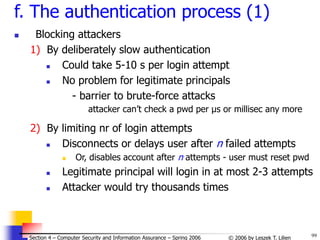 99
© 2006 by Leszek T. Lilien
Section 4 – Computer Security and Information Assurance – Spring 2006
f. The authentication process (1)
 Blocking attackers
1) By deliberately slow authentication
 Could take 5-10 s per login attempt
 No problem for legitimate principals
- barrier to brute-force attacks
attacker can’t check a pwd per μs or millisec any more
2) By limiting nr of login attempts
 Disconnects or delays user after n failed attempts
 Or, disables account after n attempts - user must reset pwd
 Legitimate principal will login in at most 2-3 attempts
 Attacker would try thousands times
 