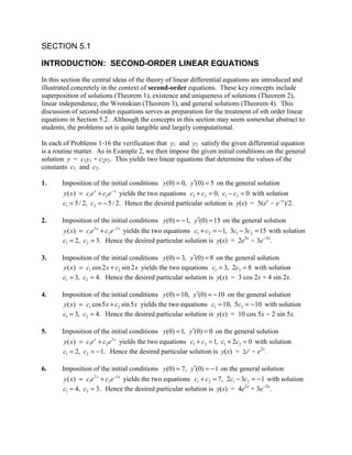 SECTION 5.1

INTRODUCTION: SECOND-ORDER LINEAR EQUATIONS
In this section the central ideas of the theory of linear differential equations are introduced and
illustrated concretely in the context of second-order equations. These key concepts include
superposition of solutions (Theorem 1), existence and uniqueness of solutions (Theorem 2),
linear independence, the Wronskian (Theorem 3), and general solutions (Theorem 4). This
discussion of second-order equations serves as preparation for the treatment of nth order linear
equations in Section 5.2. Although the concepts in this section may seem somewhat abstract to
students, the problems set is quite tangible and largely computational.

In each of Problems 1-16 the verification that y1 and y2 satisfy the given differential equation
is a routine matter. As in Example 2, we then impose the given initial conditions on the general
solution y = c1y1 + c2y2. This yields two linear equations that determine the values of the
constants c1 and c2.

1.     Imposition of the initial conditions y (0) = 0, y ′(0) = 5 on the general solution
        y ( x ) = c1e x + c2e − x yields the two equations c1 + c2 = 0, c1 − c2 = 0 with solution
        c1 = 5 / 2, c2 = − 5 / 2. Hence the desired particular solution is y(x) = 5(ex - e-x)/2.

2.     Imposition of the initial conditions y (0) = − 1, y′(0) = 15 on the general solution
        y ( x) = c1e3 x + c2 e −3 x yields the two equations c1 + c2 = − 1, 3c1 − 3c2 = 15 with solution
       c1 = 2, c2 = 3. Hence the desired particular solution is y(x) = 2e3x - 3e-3x.

3.     Imposition of the initial conditions y (0) = 3, y′(0) = 8 on the general solution
        y ( x ) = c1 cos 2 x + c2 sin 2 x yields the two equations c1 = 3, 2c2 = 8 with solution
       c1 = 3, c2 = 4. Hence the desired particular solution is y(x) = 3 cos 2x + 4 sin 2x.

4.     Imposition of the initial conditions y (0) = 10, y′(0) = − 10 on the general solution
        y ( x) = c1 cos 5 x + c2 sin 5 x yields the two equations c1 = 10, 5c2 = − 10 with solution
       c1 = 3, c2 = 4. Hence the desired particular solution is y(x) = 10 cos 5x - 2 sin 5x.

5.     Imposition of the initial conditions y (0) = 1, y′(0) = 0 on the general solution
        y ( x ) = c1e x + c2e 2 x yields the two equations c1 + c2 = 1, c1 + 2c2 = 0 with solution
       c1 = 2, c2 = − 1. Hence the desired particular solution is y(x) = 2ex - e2x.

6.     Imposition of the initial conditions y (0) = 7, y′(0) = − 1 on the general solution
        y ( x) = c1e 2 x + c2e −3 x yields the two equations c1 + c2 = 7, 2c1 − 3c2 = − 1 with solution
       c1 = 4, c2 = 3. Hence the desired particular solution is y(x) = 4e2x + 3e-3x.
 