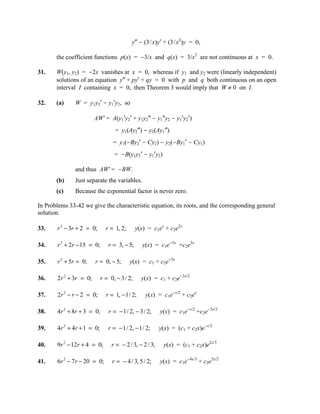 y″ - (3/x)y′ + (3/x2)y = 0,

       the coefficient functions p(x) = -3/x and q(x) = 3/x2 are not continuous at x = 0.

31.    W(y1, y2) = -2x vanishes at x = 0, whereas if y1 and y2 were (linearly independent)
       solutions of an equation y″ + py′ + qy = 0 with p and q both continuous on an open
       interval I containing x = 0, then Theorem 3 would imply that W ≠ 0 on I.

32.    (a)     W = y1y2′ - y1′y2, so

                        AW' = A(y1′y2′ + y1y2″ - y1″y2 - y1′y2′)
                                  = y1(Ay2″) - y2(Ay1″)
                                 = y1(-By2′ - Cy2) - y2(-By1′ - Cy1)
                                  = -B(y1y2′ - y1′y2)

               and thus AW' = -BW.
       (b)     Just separate the variables.
       (c)     Because the exponential factor is never zero.

In Problems 33-42 we give the characteristic equation, its roots, and the corresponding general
solution.

33.    r 2 − 3r + 2 = 0;      r = 1, 2;       y(x) = c1ex + c2e2x

34.    r 2 + 2r − 15 = 0;      r = 3, − 5;      y(x) = c1e-5x +c2e3x

35.    r 2 + 5r = 0;    r = 0, − 5;       y(x) = c1 + c2e-5x

36.    2r 2 + 3r = 0;       r = 0, − 3 / 2;     y(x) = c1 + c2e-3x/2

37.    2r 2 − r − 2 = 0;      r = 1, − 1/ 2;      y(x) = c1e-x/2 + c2ex

38.    4r 2 + 8r + 3 = 0;      r = − 1/ 2, − 3 / 2;      y(x) = c1e-x/2 +c2e-3x/2

39.    4r 2 + 4r + 1 = 0;      r = − 1/ 2, − 1/ 2;       y(x) = (c1 + c2x)e-x/2

40.    9r 2 − 12r + 4 = 0;       r = − 2 / 3, − 2 / 3;    y(x) = (c1 + c2x)e2x/3

41.    6r 2 − 7r − 20 = 0;       r = − 4 / 3, 5 / 2;     y(x) = c1e-4x/3 + c2e5x/2
 