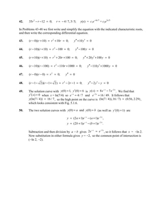 42.    35r 2 − r − 12 = 0;    r = − 4 / 7, 3 / 5;    y(x) = c1e-4x/7 + c2e3x/5

In Problems 43-48 we first write and simplify the equation with the indicated characteristic roots,
and then write the corresponding differential equation.

43.    (r − 0)(r + 10) = r 2 + 10r = 0;        y′′ + 10 y′ = 0

44.    (r − 10)(r + 10) = r 2 − 100 = 0;        y′′ − 100 y = 0

45.    (r + 10)(r + 10) = r 2 + 20r + 100 = 0;          y′′ + 20 y′ + 100 y = 0

46.    (r − 10)(r − 100) = r 2 − 110r + 1000 = 0;           y′′ − 110 y′ + 1000 y = 0

47.    (r − 0)(r − 0) = r 2 = 0;      y′′ = 0

48.    (r − 1 − 2)(r − 1 + 2) = r 2 − 2r − 1 = 0;            y′′ − 2 y′ − y = 0

                                                                     −x       −2 x
49.    The solution curve with y( 0) = 1, y ′(0 ) = 6 is y( x ) = 8 e − 7 e . We find that
       y ′( x ) = 0 when x = ln(7/4) so e − x = 4 / 7 and e −2 x = 16 / 49 . It follows that
       y(ln(7 / 4)) = 16 / 7 , so the high point on the curve is (ln(7 / 4)), 16 / 7) ≈ (0.56, 2.29) ,
       which looks consistent with Fig. 5.1.6.

50.    The two solution curves with y(0) = a and y(0) = b (as well as y ′( 0) = 1) are

                                        y = (2 a + 1)e − x − ( a + 1)e −2 x ,
                                        y = (2 b + 1)e − x − (b + 1)e −2 x .

                                                       −x      −2 x
       Subtraction and then division by a - b gives 2e = e , so it follows that x = -ln 2.
       Now substitution in either formula gives y = -2, so the common point of intersection is
       (-ln 2, -2).
 