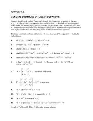 SECTION 5.2

GENERAL SOLUTIONS OF LINEAR EQUATIONS
Students should check each of Theorems 1 through 4 in this section to see that, in the case
n = 2, it reduces to the corresponding theorem in Section 5.1. Similarly, the computational
problems for this section largely parallel those for the previous section. By the end of Section
5.2 students should understand that, although we do not prove the existence-uniqueness theorem
now, it provides the basis for everything we do with linear differential equations.

The linear combinations listed in Problems 1-6 were discovered "by inspection" — that is, by
trial and error.

1.     (5/2)(2x) + (-8/3)(3x2) + (-1)(5x - 8x2) = 0

2.     (-4)(5) + (5)(2 - 3x2) + (1)(10 + 15x2) = 0

3.     (1)(0) + (0)(sin x) + (0)(ex) = 0

4.     (1)(17) + (-17/2)(2 sin2x) + (-17/3)(3 cos2x) = 0, because sin2x + cos2x = 1.

5.     (1)(17) + (-34)(cos2x) + (17)(cos 2x) = 0, because 2 cos2x = 1 + cos 2x.

6.     (-1)(ex) + (1)(cosh x) + (1)(sinh x) = 0, because cosh x = (ex + e-x)/2 and
       sinh x = (ex - e-x)/2.

           1 x x2
7.     W = 0 1 2 x = 2 is nonzero everywhere.
           0 0 2

          ex      e2 x     e3 x
8.    W = ex      2e 2 x   3e 3 x = 2 e 6 x is never zero.
          ex      4e 2 x   9e 3 x

9.     W = ex(cos2x + sin2x) = ex ≠ 0

10.    W = x-7ex(x + 1)(x + 4) is nonzero for x > 0.

11.    W = x3e2x is nonzero if x ≠ 0.

12.    W = x-2[2 cos2(ln x) + 2 sin2(ln x)] = 2x-2 is nonzero for x > 0.

In each of Problems 13-20 we first form the general solution
 