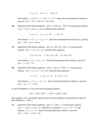 c1 + c2 = 3,   3c3 = − 1,    − 9c2 = 2

       with solution c1 = 29 / 9, c2 = − 2 / 9, c3 = − 1/ 3. Hence the desired particular solution is
       given by y(x) = (29 - 2 cos 3x - 3 sin 3x)/9.

18.    Imposition of the initial conditions y (0) = 1, y ′(0) = 0, y′′(0) = 0 on the general solution
        y ( x) = e x (c1 + c2 cos x + c3 sin x ) yields the three equations

                       c1 + c2 = 1,   c1 + c2 + c3 = 0,    c1 + 2c3 = 0

       with solution c1 = 2, c2 = − 1, c3 = − 1. Hence the desired particular solution is given by
       y(x) = ex(2 - cos x - sin x).

19.    Imposition of the initial conditions y (1) = 6, y ′(1) = 14, y ′′(1) = 22 on the general
       solution y ( x) = c1 x + c2 x 2 + c3 x 3 yields the three equations

                       c1 + c2 + c3 = 6,   c1 + 2c2 + 3c3 = 14,    2c2 + 6c3 = 22

       with solution c1 = 1, c2 = 2, c3 = 3. Hence the desired particular solution is given by
       y(x) = x + 2x2 + 3x3.

20.    Imposition of the initial conditions y (1) = 1, y ′(1) = 5, y ′′(1) = − 11 on the general
       solution y ( x ) = c1 x + c2 x −2 + c3 x −2 ln x yields the three equations

                       c1 + c2 = 1,   c1 − 2c2 + c3 = 5,    6c2 − 5c3 = − 11

       with solution c1 = 2, c2 = − 1, c3 = 1. Hence the desired particular solution is given by
       y(x) = 2x - x-2 + x-2 ln x.

In each of Problems 21-24 we first form the general solution

                       y(x) = yc(x) + yp(x) = c1y1(x) + c2y2(x) + yp(x),

then calculate y′(x), and finally impose the given initial conditions to determine the values of
the coefficients c1 and c2.

21.    Imposition of the initial conditions y (0) = 2, y′(0) = − 2 on the general solution
        y ( x ) = c1 cos x + c2 sin x + 3 x yields the two equations c1 = 2, c2 + 3 = − 2 with
       solution c1 = 2, c2 = − 5. Hence the desired particular solution is given by
       y(x) = 2 cos x - 5 sin x + 3x.
 