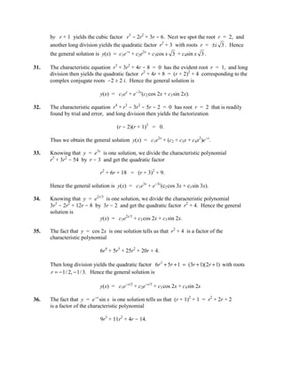 by r + 1 yields the cubic factor r3 - 2r2 + 3r - 6. Next we spot the root r = 2, and
      another long division yields the quadratic factor r2 + 3 with roots r = ±i 3 . Hence
      the general solution is y(x) = c1e-x + c2e2x + c3cos x 3 + c4sin x 3 .

31.   The characteristic equation r3 + 3r2 + 4r - 8 = 0 has the evident root r = 1, and long
      division then yields the quadratic factor r2 + 4r + 8 = (r + 2)2 + 4 corresponding to the
      complex conjugate roots -2 ± 2 i. Hence the general solution is

                             y(x) = c1ex + e-2x(c2 cos 2x + c3 sin 2x).

32.   The characteristic equation r4 + r3 - 3r2 - 5r - 2 = 0 has root r = 2 that is readily
      found by trial and error, and long division then yields the factorization

                                    (r - 2)(r + 1)3 = 0.

      Thus we obtain the general solution y(x) = c1e2x + (c2 + c3x + c4x2)e-x.

33.   Knowing that y = e3x is one solution, we divide the characteristic polynomial
      r3 + 3r2 - 54 by r - 3 and get the quadratic factor

                             r2 + 6r + 18 = (r + 3)2 + 9.

      Hence the general solution is y(x) = c1e3x + e-3x(c2 cos 3x + c3 sin 3x).

34.   Knowing that y = e2x/3 is one solution, we divide the characteristic polynomial
      3r3 - 2r2 + 12r - 8 by 3r - 2 and get the quadratic factor r2 + 4. Hence the general
      solution is
                            y(x) = c1e2x/3 + c2 cos 2x + c3 sin 2x.

35.   The fact that y = cos 2x is one solution tells us that r2 + 4 is a factor of the
      characteristic polynomial

                             6r4 + 5r3 + 25r2 + 20r + 4.

      Then long division yields the quadratic factor 6r 2 + 5r + 1 = (3r + 1)(2r + 1) with roots
      r = − 1/ 2, − 1/ 3. Hence the general solution is

                             y(x) = c1e-x/2 + c2e-x/3 + c3 cos 2x + c4 sin 2x

36.   The fact that y = e-x sin x is one solution tells us that (r + 1)2 + 1 = r2 + 2r + 2
      is a factor of the characteristic polynomial

                             9r3 + 11r2 + 4r - 14.
 