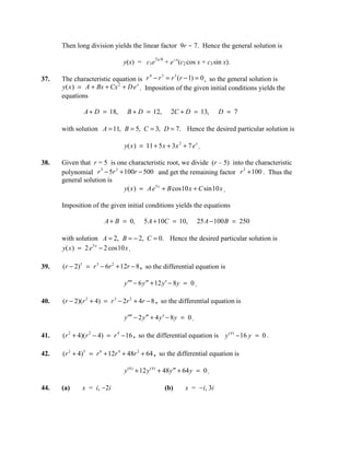 Then long division yields the linear factor 9r - 7. Hence the general solution is

                              y(x) = c1e7x/9 + e-x(c2 cos x + c3 sin x).

      The characteristic equation is r − r = r (r − 1) = 0 , so the general solution is
                                        4   3    3
37.
      y( x ) = A + Bx + Cx 2 + D e x . Imposition of the given initial conditions yields the
      equations

              A + D = 18,       B + D = 12,          2C + D = 13,           D = 7

      with solution A = 11, B = 5, C = 3, D = 7. Hence the desired particular solution is

                              y( x ) = 11 + 5 x + 3 x 2 + 7 e x .

38.   Given that r = 5 is one characteristic root, we divide (r – 5) into the characteristic
      polynomial r − 5r + 100r − 500 and get the remaining factor r + 100 . Thus the
                     3    2                                              2

      general solution is
                            y( x ) = A e 5 x + B cos 10 x + C sin 10 x .

      Imposition of the given initial conditions yields the equations

                      A + B = 0,       5 A + 10C = 10,              25 A − 100 B = 250

      with solution A = 2, B = − 2, C = 0. Hence the desired particular solution is
      y( x ) = 2 e 5 x − 2 cos 10 x .

39.   (r − 2)3 = r 3 − 6r 2 + 12r − 8 , so the differential equation is

                              y ′′′ − 6 y ′′ + 12 y ′ − 8 y = 0 .

40.   (r − 2)(r 2 + 4) = r 3 − 2r 2 + 4r − 8 , so the differential equation is

                              y ′′′ − 2 y ′′ + 4 y ′ − 8 y = 0 .

41.   (r 2 + 4)(r 2 − 4) = r 4 − 16 , so the differential equation is y (4) − 16 y = 0 .

42.   (r 2 + 4)3 = r 6 + 12r 4 + 48r 2 + 64 , so the differential equation is

                              y ( 6 ) + 12 y ( 4 ) + 48 y ′′ + 64 y = 0 .

44.   (a)    x = i, -2i                           (b)       x = -i, 3i
 
