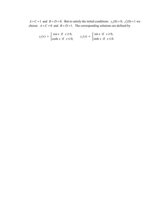 ′
 A = C = 1 and B = D = 0. But to satisfy the initial conditions y2 (0) = 0, y2 (0) = 1 we
choose A = C = 0 and B = D = 1. The corresponding solutions are defined by

                    cos x if x ≥ 0,                 sin x if x ≥ 0,
        y1 ( x ) =                      y2 ( x ) = 
                   cosh x if x ≤ 0;                sinh x if x ≤ 0.
 