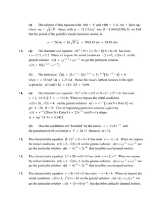 (c)     The solution of this equation with r(0) = R and r'(0) = 0 is r(t) = Rcos ω0t
      where ω0 = g / R . Hence, with g = 32.2 ft/sec2 and R = (3960)(5280) ft, we find
      that the period of the particle′s simple harmonic motion is

                          p = 2π/ω0 = 2π R / g ≈ 5063.10 sec ≈ 84.38 min.

13.   (a)     The characteristic equation 10r 2 + 9r + 2 = (5r + 2)(2r + 1) = 0 has roots
      r = − 2 / 5, − 1/ 2. When we impose the initial conditions x(0) = 0, x′(0) = 5 on the
      general solution x(t ) = c1e −2 t / 5 + c2 e − t / 2 we get the particular solution
                    (                 )
      x(t ) = 50 e −2 t / 5 − e − t / 2 .

      (b)                                                                    (            )
               The derivative x′(t ) = 25 e− t / 2 − 20 e−2 t / 5 = 5 e−2 t / 5 5 e− t /10 − 4 = 0
      when t = 10 ln(5 / 4) ≈ 2.23144 . Hence the mass's farthest distance to the right
      is given by x(10 ln(5 / 4)) = 512 /125 = 4.096 .

14.   (a)      The characteristic equation 25r 2 + 10r + 226 = (5r + 1) 2 + 152 = 0 has roots
      r = ( −1 ± 15 i ) / 5 = − 1/ 5 ± 3 i. When we impose the initial conditions
      x(0) = 20, x′(0) = 41 on the general solution x(t ) = e − t / 5 ( A cos 3t + B sin 3t ) we
      get A = 20, B = 15. The corresponding particular solution is given by
      x(t ) = e − t / 5 (20 cos 3t + 15sin 3t ) = 25 e − t / 5 cos(3t − α ) where
      α = tan −1 (3 / 4) ≈ 0.6435 .

      (b)    Thus the oscillations are "bounded" by the curves x = ± 25 e− t / 5 and
      the pseudoperiod of oscillation is T = 2π / 3 (because ω = 3 ).

15.   The characteristic equation (1/ 2)r 2 + 3r + 4 = 0 has roots r = − 2, − 4. When we impose
      the initial conditions x(0) = 2, x′(0) = 0 on the general solution x(t ) = c1e −2 t + c2 e−4 t we
      get the particular solution x(t) = 4e-2t - 2e-4t that describes overdamped motion.

16.   The characteristic equation 3r 2 + 30r + 63 = 0 has roots r = − 3, − 7. When we impose
      the initial conditions x(0) = 2, x′(0) = 2 on the general solution x(t ) = c1e −3 t + c2 e −7 t we
      get the particular solution x(t) = 4e-3t - 2e-7t that describes overdamped motion.

17.   The characteristic equation r 2 + 8r + 16 = 0 has roots r = − 4, − 4. When we impose the
      initial conditions x(0) = 5, x′(0) = − 10 on the general solution x(t ) = ( c1 + c2t ) e −4 t we
      get the particular solution x(t ) = (5 + 10 t ) e−4 t that describes critically damped motion.
 