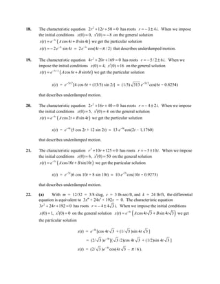18.   The characteristic equation 2r 2 + 12r + 50 = 0 has roots r = − 3 ± 4 i. When we impose
      the initial conditions x(0) = 0, x′(0) = − 8 on the general solution
      x(t ) = e−3t ( A cos 4t + B sin 4t ) we get the particular solution
      x(t ) = − 2 e −3t sin 4t = 2 e −3t cos(4t − π / 2) that describes underdamped motion.

19.   The characteristic equation 4r 2 + 20r + 169 = 0 has roots r = − 5 / 2 ± 6 i. When we
      impose the initial conditions x(0) = 4, x′(0) = 16 on the general solution
       x(t ) = e−5 t / 2 ( A cos 6t + B sin 6t ) we get the particular solution

              x(t) = e-5t/2 [4 cos 6t + (13/3) sin 2t] ≈ (1/3) 313 e-5t/2 cos(6t - 0.8254)

      that describes underdamped motion.

20.   The characteristic equation 2r 2 + 16r + 40 = 0 has roots r = − 4 ± 2 i. When we impose
      the initial conditions x(0) = 5, x′(0) = 4 on the general solution
      x(t ) = e−4 t ( A cos 2t + B sin 4t ) we get the particular solution

              x(t) = e-4t (5 cos 2t + 12 sin 2t) ≈ 13 e-4t cos(2t - 1.1760)

      that describes underdamped motion.

21.   The characteristic equation r 2 + 10r + 125 = 0 has roots r = − 5 ± 10 i. When we impose
      the initial conditions x(0) = 6, x′(0) = 50 on the general solution
       x(t ) = e−5 t ( A cos10t + B sin10t ) we get the particular solution

              x(t) = e-5t (6 cos 10t + 8 sin 10t) ≈ 10 e-5t cos(10t - 0.9273)

      that describes underdamped motion.

22.   (a)     With m = 12/32 = 3/8 slug, c = 3 lb-sec/ft, and k = 24 lb/ft, the differential
      equation is equivalent to 3x″ + 24x′ + 192x = 0. The characteristic equation
      3r 2 + 24r + 192 = 0 has roots r = − 4 ± 4 3 i. When we impose the initial conditions
                                                                   (                      )
      x(0) = 1, x′(0) = 0 on the general solution x(t ) = e−4 t A cos 4t 3 + B sin 4t 3 we get
      the particular solution

                                x(t) = e-4t [cos 4t 3 + (1/ 3 )sin 4t 3 ]

                                     = (2/ 3 )e-4t [( 3 /2)cos 4t 3 + (1/2)sin 4t 3 ]

                                x(t) = (2/ 3 )e-4t cos(4t 3 – π / 6 ).
 