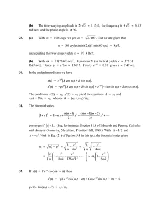 (b)     The time-varying amplitude is 2/ 3 ≈ 1.15 ft; the frequency is 4 3 ≈ 6.93
      rad/sec; and the phase angle is π / 6 .

23.   (a)    With m = 100 slugs we get ω =               k /100 . But we are given that

                                ω = (80 cycles/min)(2π)(1 min/60 sec) = 8π/3,

      and equating the two values yields k ≈ 7018 lb/ft.

      (b)      With ω1 = 2π(78/60) sec-1, Equation (21) in the text yields c ≈ 372.31
      lb/(ft/sec). Hence p = c/2m ≈ 1.8615. Finally e-pt = 0.01 gives t ≈ 2.47 sec.

30.   In the underdamped case we have

                         x(t) = e-pt [A cos ω1t + B sin ω1t],
                         x′(t) = -pept [A cos ω1t + B sin ω1t] + e-pt [-Aω1sin ω1t + Bω1cos ω1t].

      The conditions x(0) = x0, x′(0) = v0 yield the equations A = x0 and
      -pA + Bω1 = v0, whence B = (v0 + px0)/ ω1.

31.   The binomial series

                                      α (α − 1) 2 α (α − 1)(α − 2) 3
             (1 + x )
                     α
                          = 1+α x +            x +                x +
                                         2!              3!

      converges if x  1. (See, for instance, Section 11.8 of Edwards and Penney, Calculus
      with Analytic Geometry, 5th edition, Prentice Hall, 1998.) With α = 1/ 2 and
      x = − c 2 / 4mk in Eq. (21) of Section 5.4 in this text, the binomial series gives

                                        k   c2         k     c2
             ω1 =        ω0 − p 2 =
                          2
                                          −    =         1−
                                        m 4m 2         m    4 mk
                         k       c2   c4                    c2 
                 =            1−    −    2 2
                                              −   ≈ ω 0 1 −    .
                         m    8mk 128m k                 8mk 


32.   If x(t) = Ce-pt cos(ω1t - α) then

                         x′(t) = -pCe-pt cos(ω1t - α) + Cω1e-pt sin(ω1t - α) = 0

      yields tan(ω1t - α) = -p/ ω1.
 