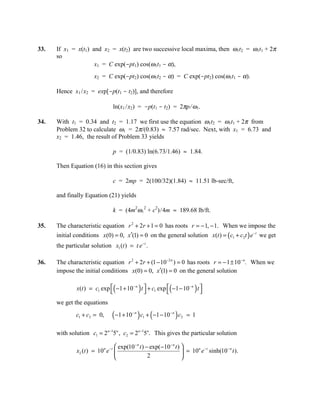 33.   If x1 = x(t1) and x2 = x(t2) are two successive local maxima, then ω1t2 = ω1t1 + 2π
      so
                     x1 = C exp(-pt1) cos(ω1t1 - α),
                       x2 = C exp(-pt2) cos(ω1t2 - α) = C exp(-pt2) cos(ω1t1 - α).

      Hence x1 /x2 = exp[-p(t1 - t2)], and therefore

                                ln(x1 /x2) = -p(t1 - t2) = 2πp/ ω1.

34.   With t1 = 0.34 and t2 = 1.17 we first use the equation ω1t2 = ω1t1 + 2π from
      Problem 32 to calculate ω1 = 2π/(0.83) ≈ 7.57 rad/sec. Next, with x1 = 6.73 and
      x2 = 1.46, the result of Problem 33 yields

                                p = (1/0.83) ln(6.73/1.46) ≈ 1.84.

      Then Equation (16) in this section gives

                                c = 2mp = 2(100/32)(1.84) ≈ 11.51 lb-sec/ft,

      and finally Equation (21) yields

                                k = (4m2ω12 + c2)/4m ≈ 189.68 lb/ft.

35.   The characteristic equation r 2 + 2r + 1 = 0 has roots r = − 1, − 1. When we impose the
      initial conditions x(0) = 0, x′(1) = 0 on the general solution x(t ) = ( c1 + c2t ) e − t we get
      the particular solution x1 (t ) = t e − t .

36.   The characteristic equation r 2 + 2r + (1 − 10 −2 n ) = 0 has roots r = − 1 ± 10− n. When we
      impose the initial conditions x(0) = 0, x′(1) = 0 on the general solution

                                (             )           (          )
               x(t ) = c1 exp  −1 + 10− n t  + c1 exp  −1 − 10− n t 
                                                                    
      we get the equations
               c1 + c2 = 0,     (−1 + 10 ) c + (−1 − 10 ) c
                                         −n
                                                  1
                                                          −n
                                                               2   = 1

      with solution c1 = 2n −15n , c2 = 2 n −15n. This gives the particular solution

                                    exp(10− n t ) − exp( −10− n t ) 
               x2 (t ) = 10n e − t                                        n −t      −n
                                                                      = 10 e sinh(10 t ).
                                                   2                
 