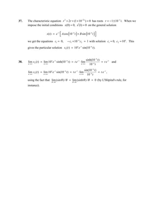 37.   The characteristic equation r 2 + 2r + (1 + 10−2 n ) = 0 has roots r = − 1 ± 10− n i. When we
      impose the initial conditions x(0) = 0, x′(1) = 0 on the general solution

                                                (       )            (
                         x(t ) = e − t  A cos 10 − n t + B sin 10− n t 
                                                                        )
      we get the equations c1 = 0,             − c1 + 10− n c2 = 1 with solution c1 = 0, c2 = 10n. This

      gives the particular solution x3 (t ) = 10n e− t sin(10− n t ).


                                                                  sinh(10− n t )
38.   lim x2 (t ) = lim 10 n e − t sinh(10 − n t ) = t e − t ⋅ lim     −n
                                                                                 = t e − t and
      n →∞            n →∞                                   n →∞    10 t
                                                                 sin(10− n t )
      lim x3 (t ) = lim 10 n e − t sin(10− n t ) = t e − t ⋅ lim      −n
                                                                               = t e−t ,
      n →∞            n →∞                                  n →∞   10 t
      using the fact that lim (sin θ ) / θ = lim (sinh θ ) / θ = 0 (by L'Hôpital's rule, for
                              θ →0                  θ →0
      instance).
 