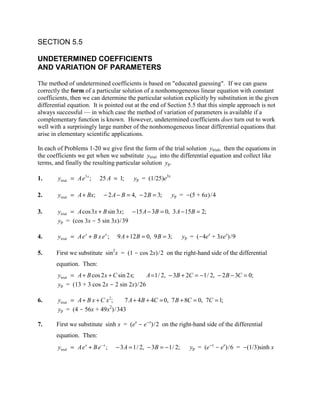 SECTION 5.5

UNDETERMINED COEFFICIENTS
AND VARIATION OF PARAMETERS

The method of undetermined coefficients is based on "educated guessing". If we can guess
correctly the form of a particular solution of a nonhomogeneous linear equation with constant
coefficients, then we can determine the particular solution explicitly by substitution in the given
differential equation. It is pointed out at the end of Section 5.5 that this simple approach is not
always successful — in which case the method of variation of parameters is available if a
complementary function is known. However, undetermined coefficients does turn out to work
well with a surprisingly large number of the nonhomogeneous linear differential equations that
arise in elementary scientific applications.

In each of Problems 1-20 we give first the form of the trial solution ytrial, then the equations in
the coefficients we get when we substitute ytrial into the differential equation and collect like
terms, and finally the resulting particular solution yp.

1.      ytrial = Ae3 x ;     25 A = 1;     yp = (1/25)e3x

2.      ytrial = A + Bx;       − 2 A − B = 4, − 2 B = 3;    yp = -(5 + 6x)/4

3.      ytrial = A cos 3x + B sin 3x; − 15 A − 3B = 0, 3 A − 15B = 2;
        yp = (cos 3x - 5 sin 3x)/39

4.      ytrial = Ae x + B x e x ;   9 A + 12 B = 0, 9 B = 3;       yp = (-4ex + 3xex)/9

5.     First we substitute sin2x = (1 - cos 2x)/2 on the right-hand side of the differential
       equation. Then:
        ytrial = A + B cos 2 x + C sin 2 x; A = 1/ 2, − 3B + 2C = − 1/ 2, − 2 B − 3C = 0;
        yp = (13 + 3 cos 2x - 2 sin 2x)/26

6.      ytrial = A + B x + C x 2; 7 A + 4 B + 4C = 0, 7 B + 8C = 0, 7C = 1;
                               2
        yp = (4 - 56x + 49x )/343

7.     First we substitute sinh x = (ex - e-x)/2 on the right-hand side of the differential
       equation. Then:
        ytrial = Ae x + B e − x ;   − 3 A = 1/ 2, − 3B = − 1/ 2;     yp = (e-x - ex)/6 = -(1/3)sinh x
 