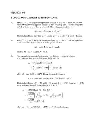 SECTION 5.6

FORCED OSCILLATIONS AND RESONANCE

1.   Trial of x = A cos 2t yields the particular solution xp = 2 cos 2t. (Can you see that —
     because the differential equation contains no first-derivative term — there is no need to
     include a sin 2t term in the trial solution?) Hence the general solution is

                             x(t) = c1 cos 3t + c2 sin 3t + 2 cos 2t.

     The initial conditions imply that c1 = -2 and c2 = 0, so x(t) = 2 cos 2t - 2 cos 3t.

2.   Trial of x = A sin 3t yields the particular solution xp = -sin 3t. Then we impose the
     initial conditions x(0) = x′(0) = 0 on the general solution

                             x(t) = c1 cos 2t + c2 sin 2t - sin 3t,

     and find that x(t) = (3/2)sin 2t - sin 3t.

3.   First we apply the method of undetermined coefficients — with trial solution
     x = A cos 5t + B sin 5t — to find the particular solution

                    xp = (3/15)cos 5t + (4/15)sin 5t
                            1 3           4           1
                        =
                            3 5 cos 5t + 5 sin 5t  = 3 cos (5t − β )
                                                    

     where β = tan-1(4/3) ≈ 0.9273. Hence the general solution is

                    x(t) = c1 cos 10t + c2 sin 10t + (3/15)cos 5t + (4/15)sin 5t.

     The initial conditions x(0) = 25, x′(0) = 0 now yield c1 = 372/15 and c2 = -2/15,
     so the part of the solution with frequency ω = 10 is

            xc = (1/15)(372 cos 10t - 2 sin 10t) =

                    138388  372               2           
                =                  cos10t −        sin10t 
                     15     138388          138388        
                    138388
                =          cos (10t − α )
                     15

     where α = 2π - tan-1(1/186) ≈ 6.2778 is a fourth-quadrant angle.
 