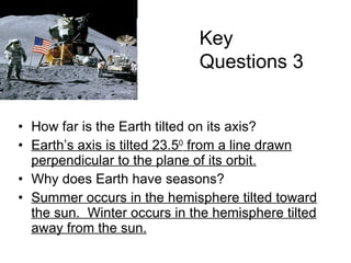 How far is the Earth tilted on its axis? Earth’s axis is tilted 23.5 0  from a line drawn perpendicular to the plane of its orbit. Why does Earth have seasons? Summer occurs in the hemisphere tilted toward the sun.  Winter occurs in the hemisphere tilted away from the sun. Key Questions 3 