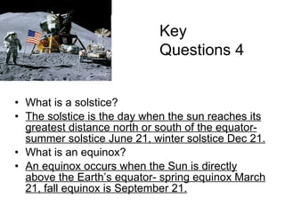 What is a solstice? The solstice is the day when the sun reaches its greatest distance north or south of the equator- summer solstice June 21, winter solstice Dec 21. What is an equinox? An equinox occurs when the Sun is directly above the Earth’s equator- spring equinox March 21, fall equinox is September 21. Key Questions 4 