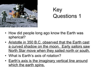 How did people long ago know the Earth was spherical? Aristotle in 350 B.C. observed that the Earth cast a curved shadow on the moon.  Early sailors saw North Star move when they sailed north or south. What is Earth’s axis of rotation? Earth’s axis is the imaginary vertical line around which the earth spins. Key Questions 1 The Tadpole Galaxy 
