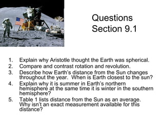 Explain why Aristotle thought the Earth was spherical. Compare and contrast rotation and revolution. Describe how Earth’s distance from the Sun changes throughout the year.  When is Earth closest to the sun? Explain why it is summer in Earth’s northern hemisphere at the same time it is winter in the southern hemisphere? Table 1 lists distance from the Sun as an average.  Why isn’t an exact measurement available for this distance? Questions Section 9.1 