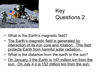 What is the Earth’s magnetic field? The Earth’s magnetic field is generated by interaction of its iron core and rotation.  This field protects Earth from harmful solar radiation.  What is the distance from the earth to the sun? On January 3 the Earth is 147 million km from the sun.  On July 4 it is 152 million km from the sun. Key Questions 2 The Sombrero Galaxy 
