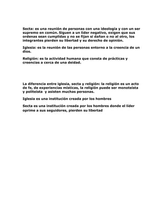 <br />Secta: es una reunión de personas con una ideología y con un ser supremo en común. Siguen a un líder negativo, exigen que sus ordenas sean cumplidas y no se fijan si dañan o no al otro, los integrantes pierden su libertad y su derecho de opinión.<br />Iglesia: es la reunión de las personas entorno a la creencia de un dios.<br />Religión: es la actividad humana que consta de prácticas y creencias a cerca de una deidad. <br />La diferencia entre iglesia, secta y religión: la religión es un acto de fe, de experiencias místicas, la religión puede ser monoteísta y politeísta y asisten muchas personas.<br />Iglesia es una institución creada por los hombres<br />Secta es una institución creada por los hombres donde el líder oprime a sus seguidores, pierden su libertad<br />