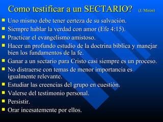 Como testificar a un SECTARIO? (J. Mirón) Uno mismo debe tener certeza de su salvación. Siempre hablar la verdad con amor (Efe 4:15). Practicar el evangelismo amistoso. Hacer un profundo estudio de la doctrina bíblica y manejar bien los fundamentos de la fe. Ganar a un sectario para Cristo casi siempre es un proceso. No distraerse con temas de menor importancia es igualmente relevante. Estudiar las creencias del grupo en cuestión. Valerse del testimonio personal. Persistir. Orar incesatemente por ellos. 
