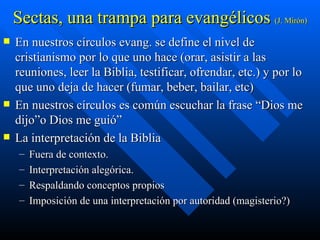 Sectas, una trampa para evangélicos  (J. Mirón) En nuestros círculos evang. se define el nivel de cristianismo por lo que uno hace (orar, asistir a las reuniones, leer la Biblia, testificar, ofrendar, etc.) y por lo que uno deja de hacer (fumar, beber, bailar, etc)  En nuestros círculos es común escuchar la frase “Dios me dijo”o Dios me guió” La interpretación de la Biblia  Fuera de contexto. Interpretación alegórica. Respaldando conceptos propios  Imposición de una interpretación por autoridad (magisterio?) 