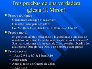 Tres pruebas de una verdadera iglesia (J. Mirón) Prueba teológica Quien dicen ellos que es Jesucristo? Que debo hacer para ser salvo? Col 2:9; Rom 4:25; Hch 4:11-12; Rom 6:26; Tito 3:5 Prueba moral. Es gente santa? Hay obediencia a la escritura o a una lista de mandatos humanos? Como ha sido la vida de los fundadores? Son más conformes a la imagen de Cristo o están subordinados a la Iglesia? Dan gloria a Dios, a un hombre o aun grupo? Prueba social. 1 Juan 2:9-11; 4:7-8; 1 Juan 3:16 Amor ágape Amor al resto del Cuerpo de Cristo 1 Juan 4:5-6 