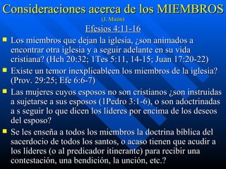 Consideraciones acerca de los MIEMBROS  (J. Mirón) Efesios 4:11-16 Los miembros que dejan la iglesia, ¿son animados a encontrar otra iglesia y a seguir adelante en su vida cristiana? (Hch 20:32; 1Tes 5:11, 14-15; Juan 17:20-22) Existe un temor inexplicableen los miembros de la iglesia? (Prov. 29:25; Efe 6:6-7) Las mujeres cuyos esposos no son cristianos ¿son instruidas a sujetarse a sus esposos (1Pedro 3:1-6), o son adoctrinadas a s seguir lo que dicen los líderes por encima de los deseos del esposo? Se les enseña a todos los miembros la doctrina bíblica del sacerdocio de todos los santos, o acaso tienen que acudir a los líderes (o al predicador itinerante) para recibir una contestación, una bendición, la unción, etc.? 