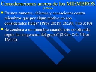 Consideraciones acerca de los MIEMBROS  (J. Mirón) Existen rumores, chismes y acusaciones contra miembros que por algún motivo no son considerados fieles? (Prov 20:19; 26:20; Tito 3:10) Se condena a un miembro cuando este no ofrenda según las exigencias del grupo? (2 Cor 8:9; 1 Cor 16:1-2) 