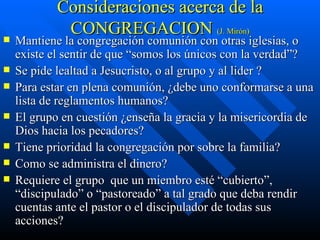 Consideraciones acerca de la CONGREGACION  (J. Mirón) Mantiene la congregación comunión con otras iglesias, o existe el sentir de que “somos los únicos con la verdad”? Se pide lealtad a Jesucristo, o al grupo y al lider ? Para estar en plena comunión, ¿debe uno conformarse a una lista de reglamentos humanos?  El grupo en cuestión ¿enseña la gracia y la misericordia de Dios hacia los pecadores? Tiene prioridad la congregación por sobre la familia? Como se administra el dinero? Requiere el grupo  que un miembro esté “cubierto”, “discipulado” o “pastoreado” a tal grado que deba rendir cuentas ante el pastor o el discipulador de todas sus acciones? 