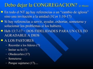 Debo dejar la CONGREGACION? (J. Mirón) En todo el NT  no  hay referencias a un “cambio de iglesia” sino una invitación a la unidad (1Cor 1:10-17) Si hay referencias a servir, ayudar, exhortar, someterse y solucionar los problemas si los hubiera. Heb 13:7-17 = DOS FIDELIDADES PARA UN CULTO AGRADABLE A DIOS A LOS PASTORES Recordar a los líderes (7) Imitar su fe (7) Obedecerles (17) Someterse Porque sujetarse (17).... 