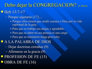 Debo dejar la CONGREGACION? (J. Mirón) Heb 13:7-17 Porque sujetarse (17).... Porque ellos tienen que rendir cuentas a Dios por la vida espiritual de la grey. Para que su trabajo sea alegre y agradable. Para que su labor no sea penosa ni una carga Para que su ministerio tenga provecho.  A LA PALABRA DE DIOS  Dejar doctrinas extrañas (9) Afirmarse en la gracia (9) PROFESION DE FE (15)  OBRA DE FE (16) 