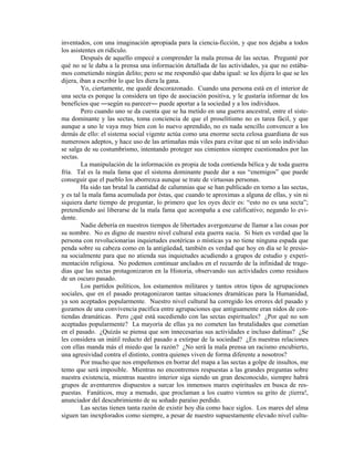 inventados, con una imaginación apropiada para la ciencia-ficción, y que nos dejaba a todos
los asistentes en ridículo.
         Después de aquello empecé a comprender la mala prensa de las sectas. Pregunté por
qué no se le daba a la prensa una información detallada de las actividades, ya que no estába-
mos cometiendo ningún delito; pero se me respondió que daba igual: se les dijera lo que se les
dijera, iban a escribir lo que les diera la gana.
         Yo, ciertamente, me quedé descorazonado. Cuando una persona está en el interior de
una secta es porque la considera un tipo de asociación positiva, y le gustaría informar de los
beneficios que según su parecer puede aportar a la sociedad y a los individuos.
         Pero cuando uno se da cuenta que se ha metido en una guerra ancestral, entre el siste-
ma dominante y las sectas, toma conciencia de que el proselitismo no es tarea fácil, y que
aunque a uno le vaya muy bien con lo nuevo aprendido, no es nada sencillo convencer a los
demás de ello: el sistema social vigente actúa como una enorme secta celosa guardiana de sus
numerosos adeptos, y hace uso de las artimañas más viles para evitar que ni un solo individuo
se salga de su costumbrismo, intentando proteger sus cimientos siempre cuestionados por las
sectas.
         La manipulación de la información es propia de toda contienda bélica y de toda guerra
fría. Tal es la mala fama que el sistema dominante puede dar a sus enemigos que puede
conseguir que el pueblo los aborrezca aunque se trate de virtuosas personas.
         Ha sido tan brutal la cantidad de calumnias que se han publicado en torno a las sectas,
y es tal la mala fama acumulada por éstas, que cuando te aproximas a alguna de ellas, y sin ni
siquiera darte tiempo de preguntar, lo primero que les oyes decir es: esto no es una secta ;
pretendiendo así liberarse de la mala fama que acompaña a ese calificativo; negando lo evi-
dente.
         Nadie debería en nuestros tiempos de libertades avergonzarse de llamar a las cosas por
su nombre. No es digno de nuestro nivel cultural esta guerra sucia. Si bien es verdad que la
persona con revolucionarias inquietudes esotéricas o místicas ya no tiene ninguna espada que
penda sobre su cabeza como en la antigüedad, también es verdad que hoy en día se le presio-
na socialmente para que no atienda sus inquietudes acudiendo a grupos de estudio y experi-
mentación religiosa. No podemos continuar anclados en el recuerdo de la infinidad de trage-
dias que las sectas protagonizaron en la Historia, observando sus actividades como residuos
de un oscuro pasado.
         Los partidos políticos, los estamentos militares y tantos otros tipos de agrupaciones
sociales, que en el pasado protagonizaron tantas situaciones dramáticas para la Humanidad,
ya son aceptados popularmente. Nuestro nivel cultural ha corregido los errores del pasado y
gozamos de una convivencia pacífica entre agrupaciones que antiguamente eran nidos de con-
tiendas dramáticas. Pero ¿qué está sucediendo con las sectas espirituales? ¿Por qué no son
aceptadas popularmente? La mayoría de ellas ya no cometen las brutalidades que cometían
en el pasado. ¿Quizás se piensa que son innecesarias sus actividades e incluso dañinas? ¿Se
les considera un inútil reducto del pasado a extirpar de la sociedad? ¿En nuestras relaciones
con ellas manda más el miedo que la razón? ¿No será la mala prensa un racismo encubierto,
una agresividad contra el distinto, contra quienes viven de forma diferente a nosotros?
         Por mucho que nos empeñemos en borrar del mapa a las sectas a golpe de insultos, me
temo que será imposible. Mientras no encontremos respuestas a las grandes preguntas sobre
nuestra existencia, mientras nuestro interior siga siendo un gran desconocido, siempre habrá
grupos de aventureros dispuestos a surcar los inmensos mares espirituales en busca de res-
puestas. Fanáticos, muy a menudo, que proclaman a los cuatro vientos su grito de ¡tierra!,
anunciador del descubrimiento de su soñado paraíso perdido.
         Las sectas tienen tanta razón de existir hoy día como hace siglos. Los mares del alma
siguen tan inexplorados como siempre, a pesar de nuestro supuestamente elevado nivel cultu-
 