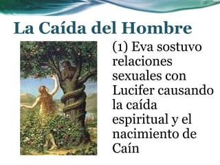 La Caída del Hombre
(1) Eva sostuvo
relaciones
sexuales con
Lucifer causando
la caída
espiritual y el
nacimiento de
Caín
 