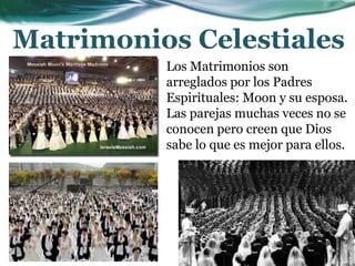Matrimonios Celestiales
Los Matrimonios son
arreglados por los Padres
Espirituales: Moon y su esposa.
Las parejas muchas veces no se
conocen pero creen que Dios
sabe lo que es mejor para ellos.
 