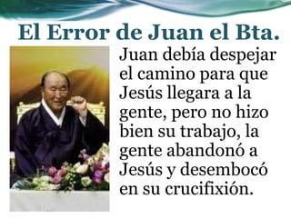 El Error de Juan el Bta.
Juan debía despejar
el camino para que
Jesús llegara a la
gente, pero no hizo
bien su trabajo, la
gente abandonó a
Jesús y desembocó
en su crucifixión.
 