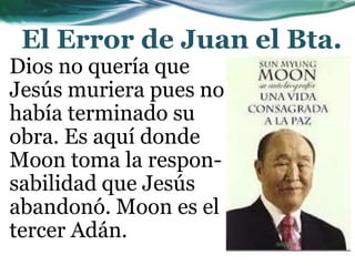 El Error de Juan el Bta.
Dios no quería que
Jesús muriera pues no
había terminado su
obra. Es aquí donde
Moon toma la respon-
sabilidad que Jesús
abandonó. Moon es el
tercer Adán.
 