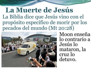 La Muerte de Jesús
La Biblia dice que Jesús vino con el
propósito específico de morir por los
pecados del mundo (Mt 20:28)
Moon enseña
lo contrario a
Jesús lo
mataron, la
cruz lo
detuvo.
 