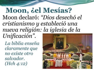 Moon, ¿el Mesías?
Moon declaró: “Dios desechó el
cristianismo y estableció una
nueva religión: la iglesia de la
Unificación”.
La biblia enseña
claramente que
no existe otro
salvador.
(Hch 4:12)
 