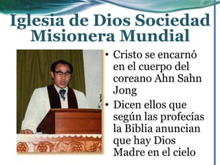 • Cristo se encarnó
en el cuerpo del
coreano Ahn Sahn
Jong
• Dicen ellos que
según las profecías
la Biblia anuncian
que hay Dios
Madre en el cielo
Iglesia de Dios Sociedad
Misionera Mundial
 