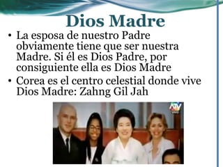• La esposa de nuestro Padre
obviamente tiene que ser nuestra
Madre. Si él es Dios Padre, por
consiguiente ella es Dios Madre
• Corea es el centro celestial donde vive
Dios Madre: Zahng Gil Jah
Dios Madre
 