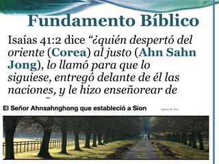 Isaías 41:2 dice “¿quién despertó del
oriente (Corea) al justo (Ahn Sahn
Jong), lo llamó para que lo
siguiese, entregó delante de él las
naciones, y le hizo enseñorear de
reyes…”
Fundamento Bíblico
 