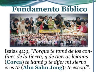 Isaías 41:9, “Porque te tomé de los con-
fines de la tierra, y de tierras lejanas
(Corea) te llamé y te dije: mi siervo
eres tú (Ahn Sahn Jong); te escogí”.
Fundamento Bíblico
 