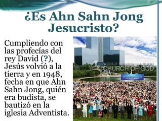 Cumpliendo con
las profecías del
rey David (?),
Jesús volvió a la
tierra y en 1948,
fecha en que Ahn
Sahn Jong, quién
era budista, se
bautizó en la
iglesia Adventista.
¿Es Ahn Sahn Jong
Jesucristo?
 