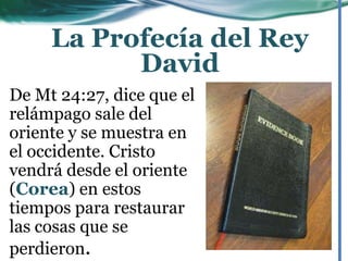 De Mt 24:27, dice que el
relámpago sale del
oriente y se muestra en
el occidente. Cristo
vendrá desde el oriente
(Corea) en estos
tiempos para restaurar
las cosas que se
perdieron.
La Profecía del Rey
David
 