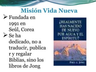 Misión Vida Nueva
Fundada en
1991 en
Seúl, Corea
Se ha
dedicado, no a
traducir, publica
r y regalar
Biblias, sino los
libros de Jong
 