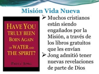 Misión Vida Nueva
Muchos cristianos
están siendo
engañados por la
Misión, a través de
los libros gratuitos
que les envían
Jong admitió tener
nuevas revelaciones
de parte de Dios
 